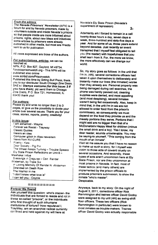 (Eamesgos T Nevada Prisoners’ Newsleter (e i o 1 ferum o and by Nevds prsonar.made oy vokinieas utsice and ke Nevac’s s 59 0t eogie s are more nomed abo | 2risons,nghi. about ew ieas and nateen: | 2eme aics b pascners were sy | oublind n omr mca. b mos e et | Sentious s pubiearon | Al veves exgresses aro hose of e autners. [ rache | NPN. R0 ox 827 Gariors, i 45734 ieveSagesonwatc org - Th NN wil be ubisned s onine i scrbd comPrsonatch. Pubianed s tmo by Sring Bul ress, Bark. 12419 0ut e South Chcago Zna Do | SAE s/ Stmps weicome (for this issve: 21 you nave them). i sond a0 Chago 20 Disro. 7 O Box 721, Homanend 10 S523 mank rou Eoraunors: Pl ty ana wr no lnger than 2103 | pages. o e st posanity 1 e your | 8 over sever sscen. Thark you o your s e, 13po, poery, reamuy | Comutar ik n iesnewtam | N o N CORE Socary - pig P e Ve Kexps Tuming - Troubie Speans £ St Prso Raracoons oG e s ass0gs 2 Sugusa - ot Rarce Wawman, b Toga S i~ Lo Memeny O Rardal N Widaman | Sranies onDou Row e amer e | Forever We Rousd Aok yoursel s quesion: who’s craer: e indiviuals tht are orced a reac and 1ol ese so-caled ‘prisone” ot the ndnicumls W1 frs o of such ahumane. nstitons of forure? How repuvel | Trayiay. am an snarchtracal curenty o and held against my vl here s Novada’s E Stae Prson (Nevada’s uparimantof epresson) 2 Adamanty am | forood t remain i a cal twerty e hours a day. soven days & weok, v runcred and sod.fve daye & yoar And or some of u, ose years axtend. Doy decades. Justreconty an svet ranspired e | mysel ool obigeted o el 724 (h reacer) Wi hopotiness et you 3l loars o o, the more we know, he mors flectivoly can we e our word S my story goesas folows i e urt that T . (44). severa comrcsons offcers e kan {upon themasives to daibersaly and Dltanty make out ives (e mates) worse han the aivady are. Personalproperty wat ong damaged dutng ce sesrches, e Pfone was Rardy passed ou, eanng Susples were dorvd, anc most appaling (4 most dospiing) savert inmates woren bing fod occasionaly. Ao, keep n Tind Pt I o ki wa e allowed 1 orde 503 fom the prisor’s commissary, so consecuenty we must apenc on e food they provide us and he. measly porions they serve. Portons that | TNt 8 are o ioge han tatof 8 McDonads’s Happy Meal for crlcren (mins o sl crk and a2y Yes | kncw, my doar racr, sounds unbolievabi. You may 3¢ s sl T comp fom e mou ot an o’ Vol me asaure you that | have o reason 0 make up such @ sory.for | myse s VUM 1 hose acs of coward ansty an severaicccasions. And secondy. hese. 508 of acts aren uncomman hre a Ely State Prson. it arethy ncarmeron at most prsons 1+ Neveda. In fact mostof these tacics (and many orars) are mpiamented by e prkon ofials o procucn proners suomaseon. 1 show he Inmate ho’s mastar Despicadl. Anyways,back o my siory On e nightof AugUst, 2011, comctons oficer ik "Rammingion and taines ofice David Godoy wore asigned 1 my i (44) s swing it oo ffcers. These wo offcer (Reck Remmingon n partaar) were known 1 Mot inmatos o3 vouple-mavers Tranee oficer Dav Goooy was acuaty responsile